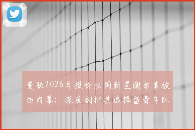 曼联2026年报价法国新星谢尔基被拒内幕:深度剖析其选择留青年队发展的关键原因与未来前景