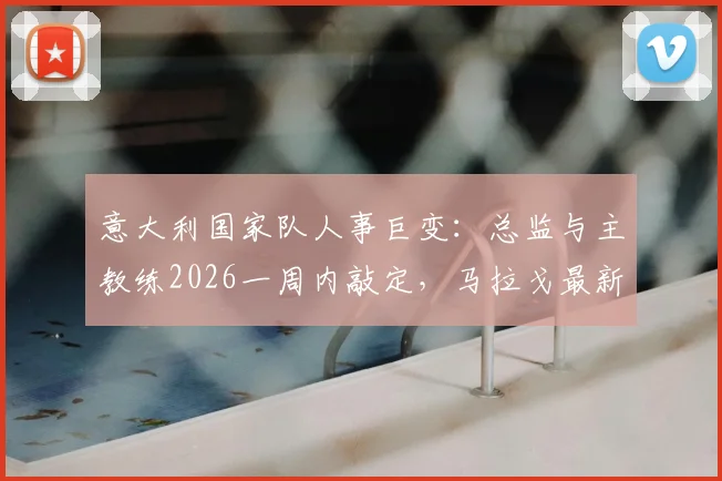 意大利国家队人事巨变:总监与主教练2026一周内敲定,马拉戈最新表态解读