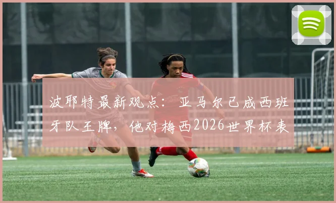 波耶特最新观点：亚马尔已成西班牙队王牌，他对梅西2026世界杯表现赞不绝口