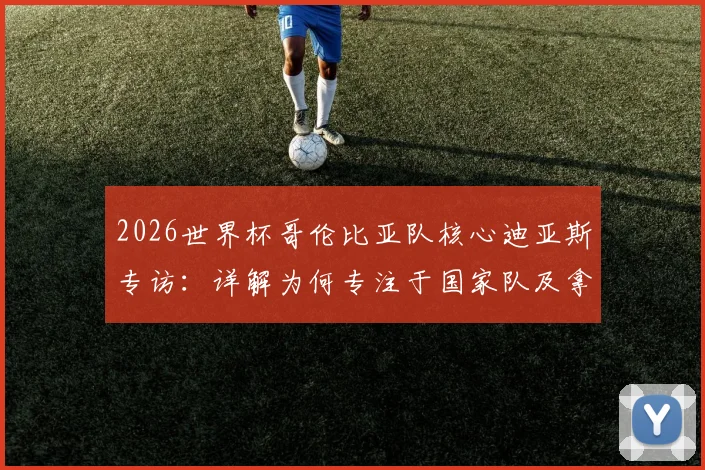 2026世界杯哥伦比亚队核心迪亚斯专访：详解为何专注于国家队及拿三分策略，附最新赛程与前景分析