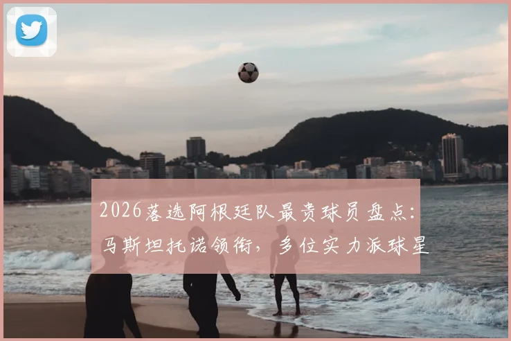 2026落选阿根廷队最贵球员盘点：马斯坦托诺领衔，多位实力派球星为何无缘国家队名单？