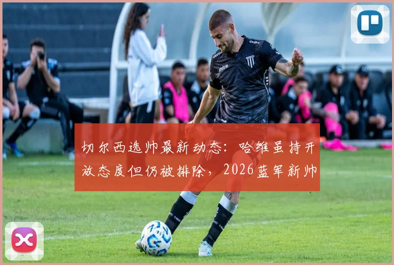 切尔西选帅最新动态：哈维虽持开放态度但仍被排除，2026蓝军新帅谁属？