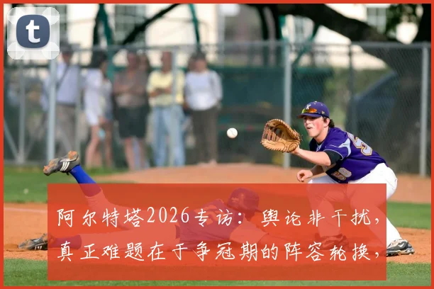 阿尔特塔2026专访：舆论非干扰，真正难题在于争冠期的阵容轮换，深度剖析阿森纳战术选择