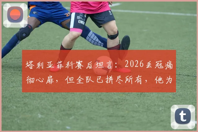 塔利亚菲科赛后坦言:2026丢冠痛彻心扉,但全队已拼尽所有,他为每一位队友感到骄傲