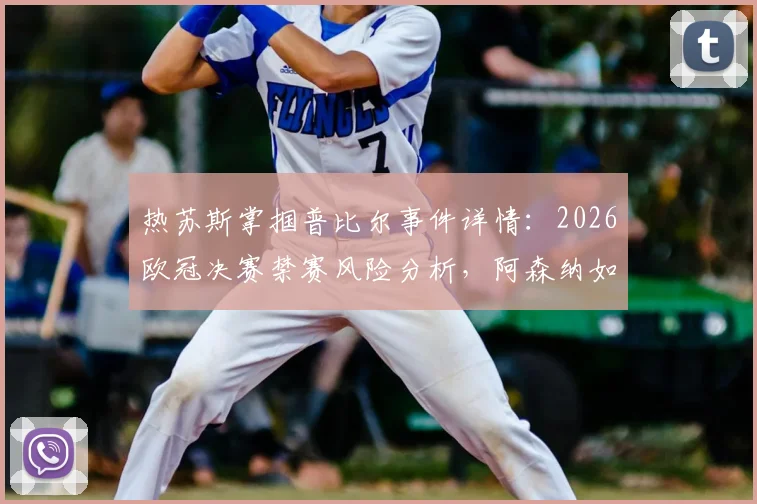 热苏斯掌掴普比尔事件详情：2026欧冠决赛禁赛风险分析，阿森纳如何应对核心缺阵